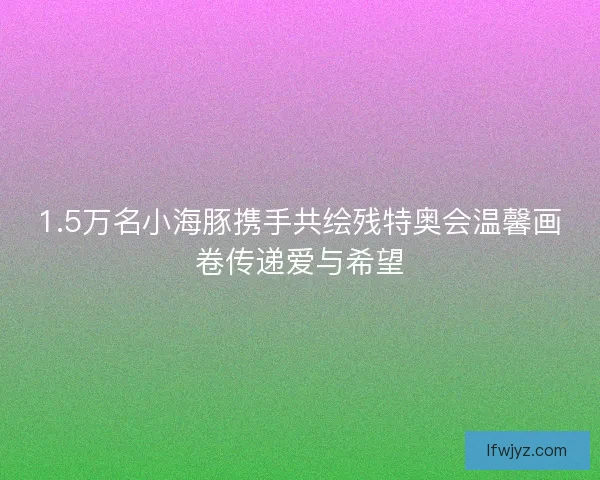 1.5万名小海豚携手共绘残特奥会温馨画卷传递爱与希望