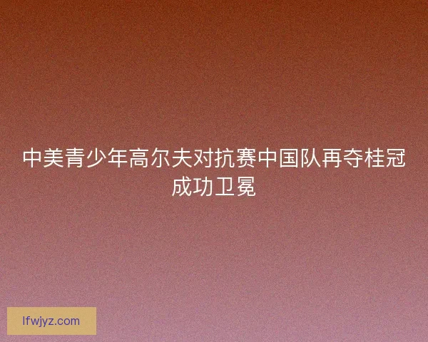 中美青少年高尔夫对抗赛中国队再夺桂冠成功卫冕