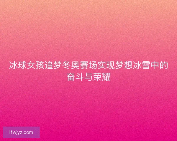 冰球女孩追梦冬奥赛场实现梦想冰雪中的奋斗与荣耀